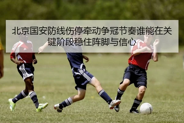 北京国安防线伤停牵动争冠节奏谁能在关键阶段稳住阵脚与信心