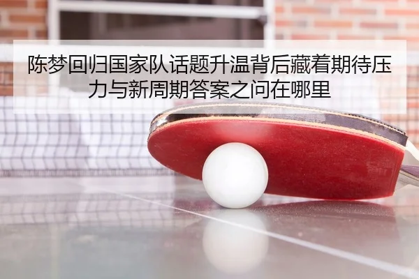 陈梦回归国家队话题升温背后藏着期待压力与新周期答案之问在哪里